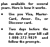 Text Box: plan available for several years. Here is how it works.Use you Visa, MasterCard, Amer. Ex., or Discover card.Two days before the due date of your bill call 1-800-272-9829 and follow the prompts.